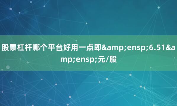 股票杠杆哪个平台好用一点即&ensp;6.51&ensp;元/股